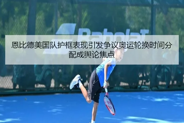 恩比德美国队护框表现引发争议奥运轮换时间分配成舆论焦点