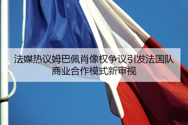 法媒热议姆巴佩肖像权争议引发法国队商业合作模式新审视