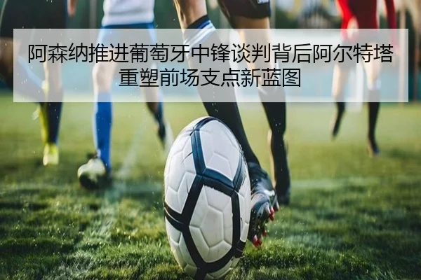 阿森纳推进葡萄牙中锋谈判背后阿尔特塔重塑前场支点新蓝图
