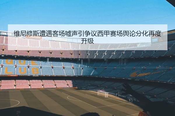 维尼修斯遭遇客场嘘声引争议西甲赛场舆论分化再度升级